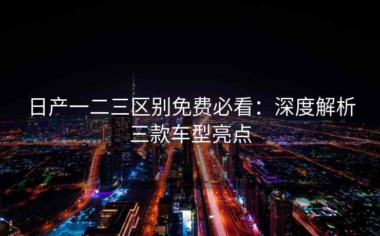 日产一二三区别免费必看：深度解析三款车型亮点