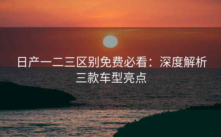 日产一二三区别免费必看:深度解析三款车型亮点