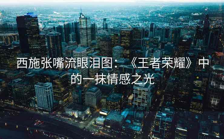 西施张嘴流眼泪图：《王者荣耀》中的一抹情感之光